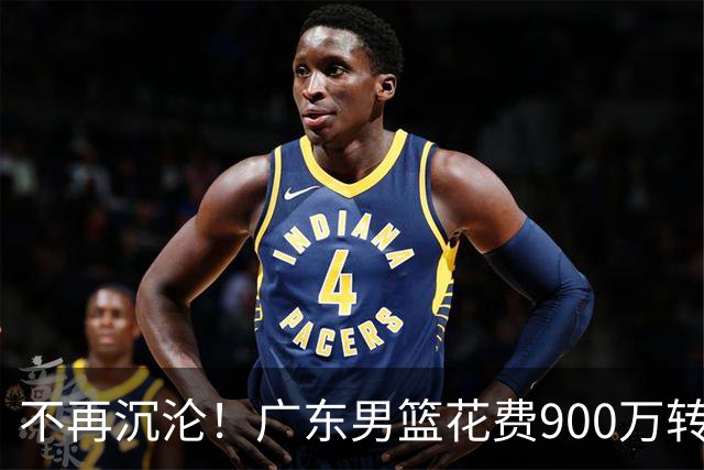 不再沉沦！广东男篮花费900万转会费签下昔日状元内线，杜锋誓言不再摆烂