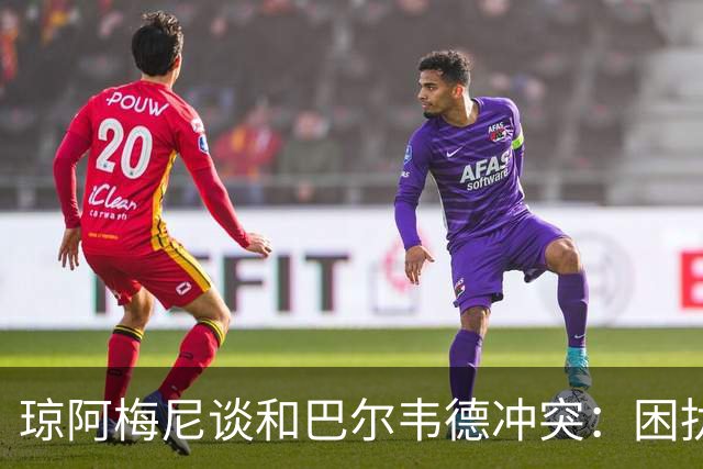 琼阿梅尼谈和巴尔韦德冲突：困扰我的是虚假报道，我们之间没问题